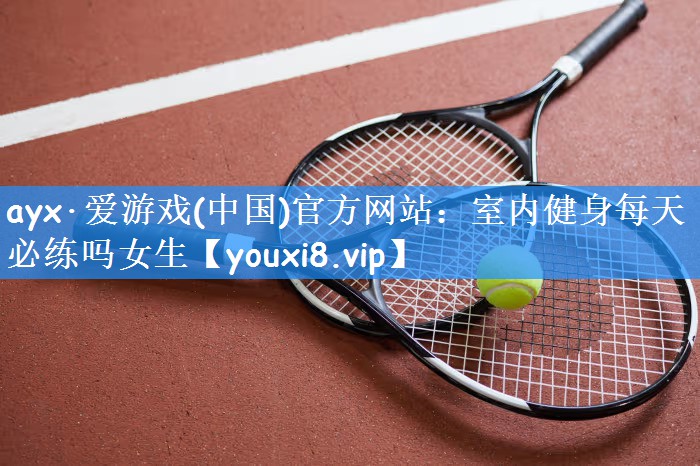 ayx·爱游戏(中国)官方网站：室内健身每天必练吗女生