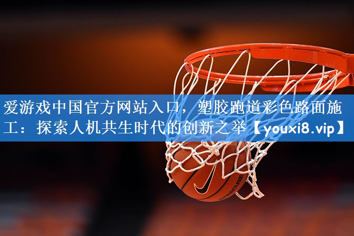 爱游戏中国官方网站入口，塑胶跑道彩色路面施工：探索人机共生时代的创新之举