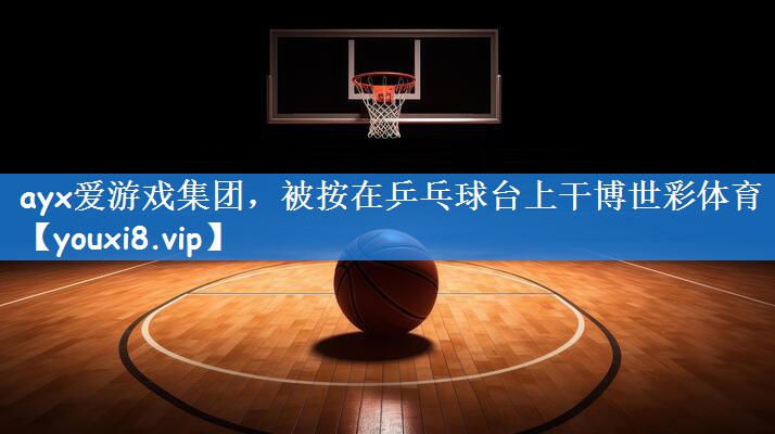 ayx爱游戏集团,被按在乒乓球台上干博世彩体育