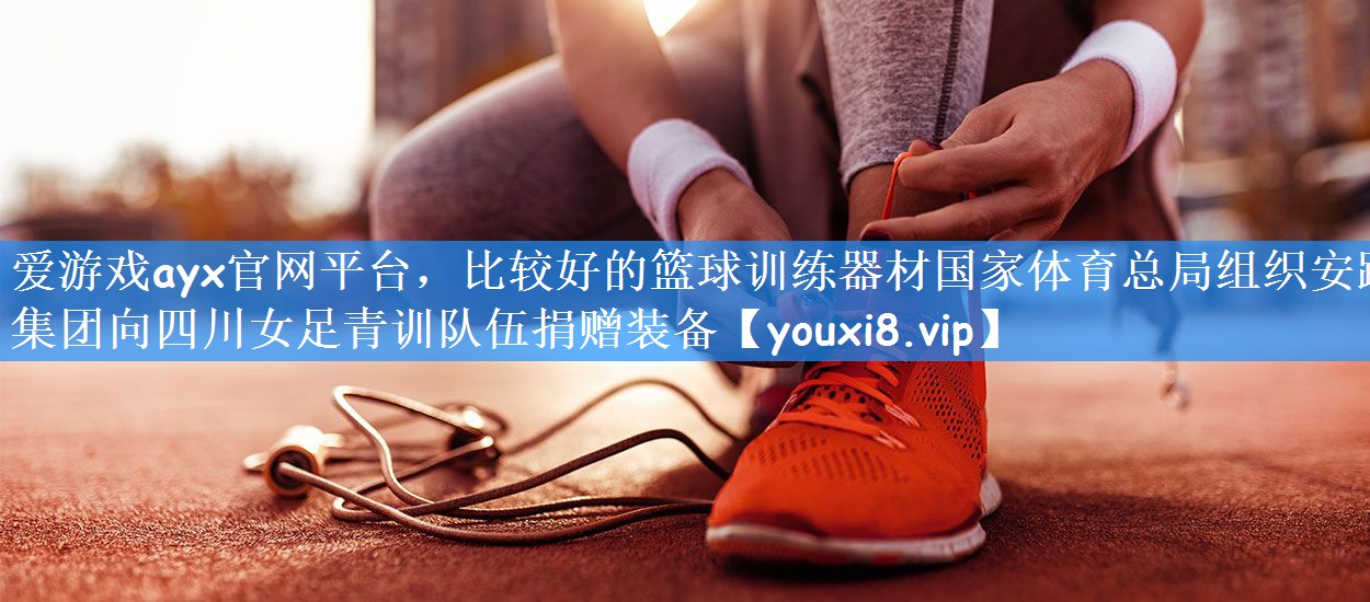 爱游戏ayx官网平台,比较好的篮球训练器材国家体育总局组织安踏集团向四川女足青训队伍捐赠装备