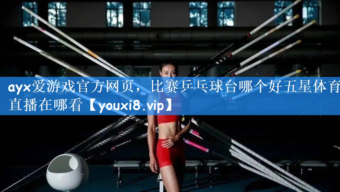 ayx爱游戏官方网页,比赛乒乓球台哪个好五星体育直播在哪看