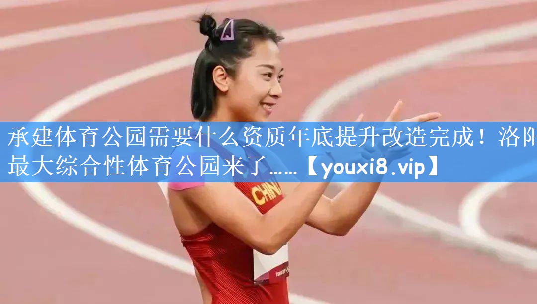 承建体育公园需要什么资质年底提升改造完成!洛阳最大综合性体育公园来了……
