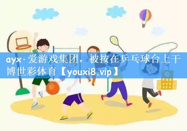 ayx·爱游戏集团,被按在乒乓球台上干博世彩体育
