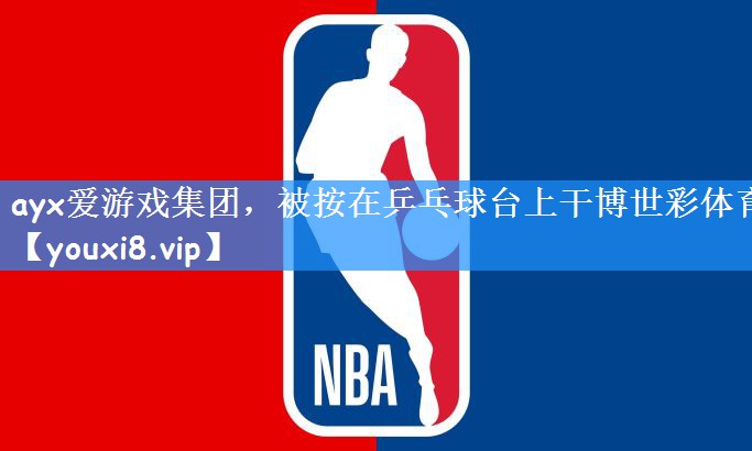 ayx爱游戏集团,被按在乒乓球台上干博世彩体育