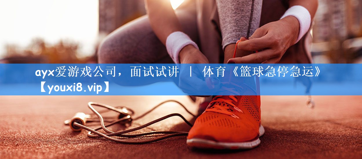 ayx爱游戏公司,面试试讲 | 体育《篮球急停急运》