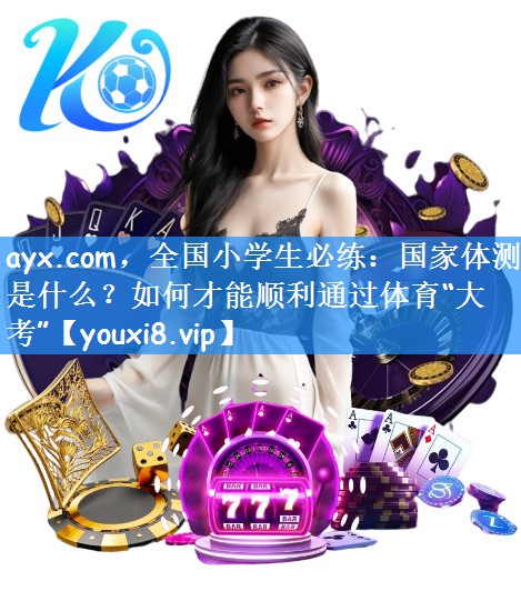 ayx.com,全国小学生必练:国家体测是什么?如何才能顺利通过体育“大考”